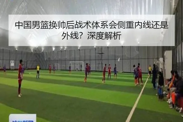 中国男篮换帅后战术体系会侧重内线还是外线？深度解析